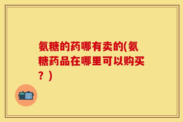 氨糖的药哪有卖的(氨糖药品在哪里可以购买？)