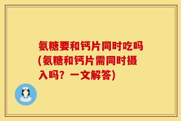 氨糖要和钙片同时吃吗(氨糖和钙片需同时摄入吗？一文解答)