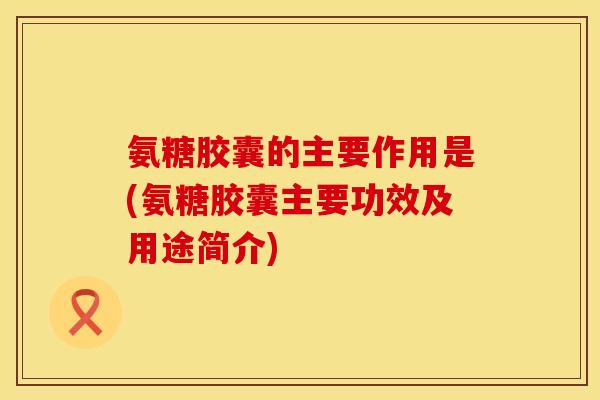 氨糖胶囊的主要作用是(氨糖胶囊主要功效及用途简介) 氨糖胶囊的主要作用是(氨糖胶囊主要功效及用途简介)