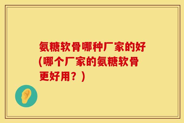 氨糖软骨哪种厂家的好(哪个厂家的氨糖软骨更好用?)