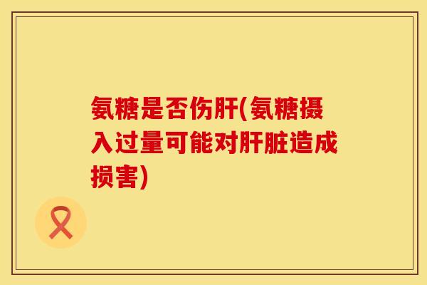 氨糖是否伤肝(氨糖摄入过量可能对肝脏造成损害)