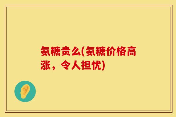 氨糖贵么(氨糖价格高涨,令人担忧)