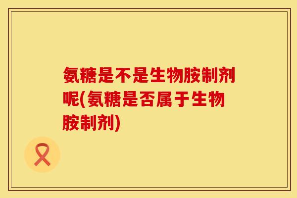 氨糖是不是生物胺制剂呢(氨糖是否属于生物胺制剂)