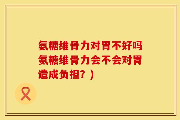 氨糖维骨力对胃不好吗氨糖维骨力会不会对胃造成负担？)