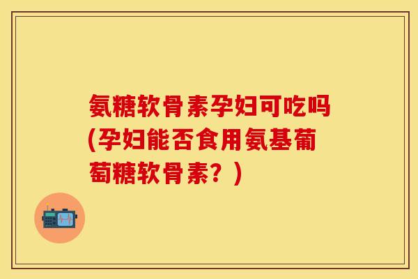 氨糖软骨素孕妇可吃吗(孕妇能否食用氨基葡萄糖软骨素?) 氨糖软骨素孕妇可吃吗(孕妇能否食用氨基葡萄糖软骨素?)