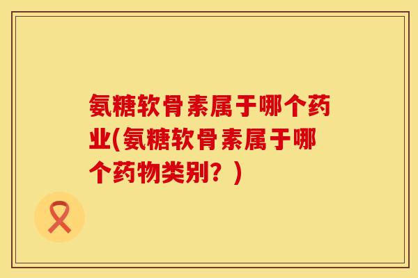 氨糖软骨素属于哪个药业(氨糖软骨素属于哪个药物类别？)