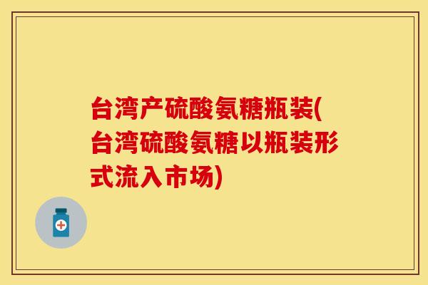台湾产硫酸氨糖瓶装(台湾硫酸氨糖以瓶装形式流入市场)