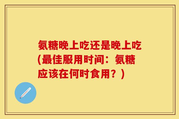 氨糖晚上吃还是晚上吃(佳服用时间:氨糖应该在何时食用?) 氨糖晚上吃还是晚上吃(佳服用时间:氨糖应该在何时食用?)