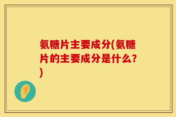 氨糖片主要成分(氨糖片的主要成分是什么？)