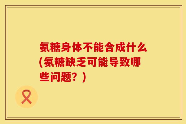氨糖身体不能合成什么(氨糖缺乏可能导致哪些问题?)