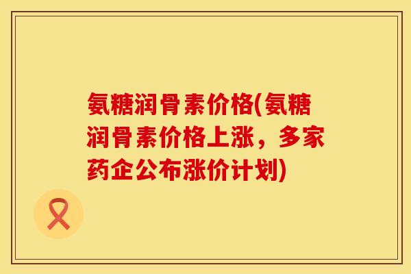 氨糖润骨素价格(氨糖润骨素价格上涨,多家药企公布涨价计划) 氨糖润骨素价格(氨糖润骨素价格上涨,多家药企公布涨价计划)