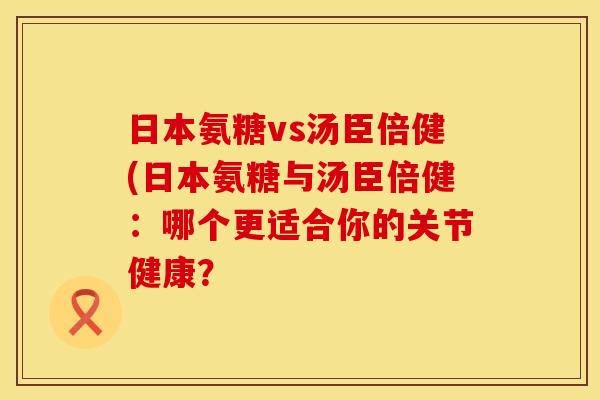 日本氨糖vs汤臣倍健(日本氨糖与汤臣倍健：哪个更适合你的关节健康？