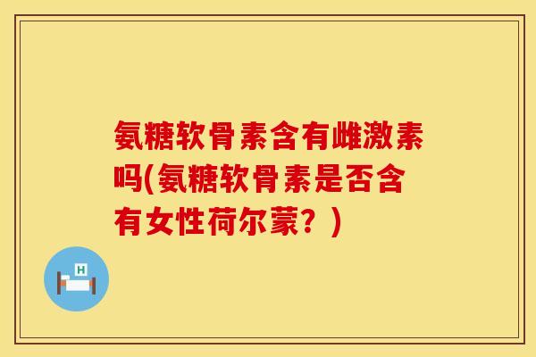 氨糖软骨素含有雌激素吗(氨糖软骨素是否含有女性荷尔蒙？)