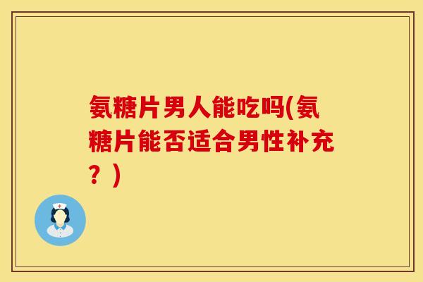 氨糖片男人能吃吗(氨糖片能否适合男性补充？)