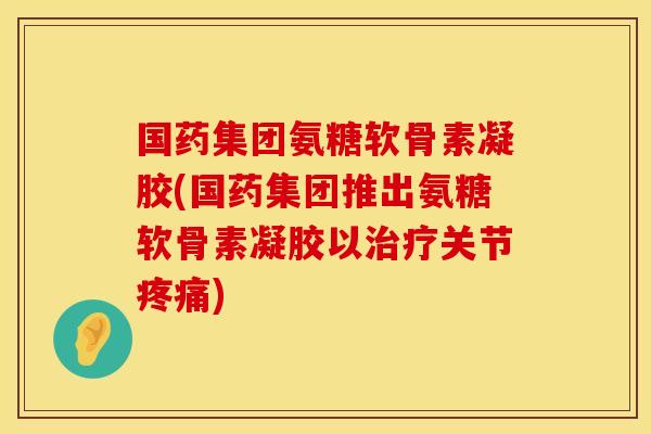 国药集团氨糖软骨素凝胶(国药集团推出氨糖软骨素凝胶以治疗关节疼痛)