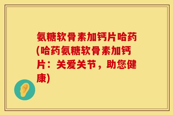 氨糖软骨素加钙片哈药(哈药氨糖软骨素加钙片:关爱关节,助您健康)