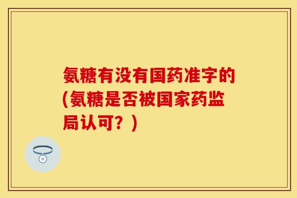 氨糖有没有国药准字的(氨糖是否被国家药监局认可?) 氨糖有没有国药准字的(氨糖是否被国家药监局认可?)