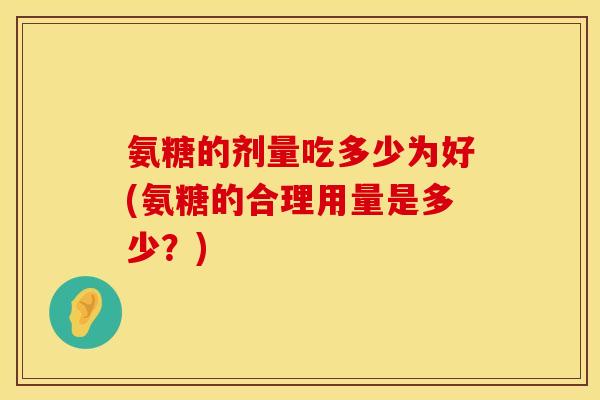 氨糖的剂量吃多少为好(氨糖的合理用量是多少?) 氨糖的剂量吃多少为好(氨糖的合理用量是多少?)