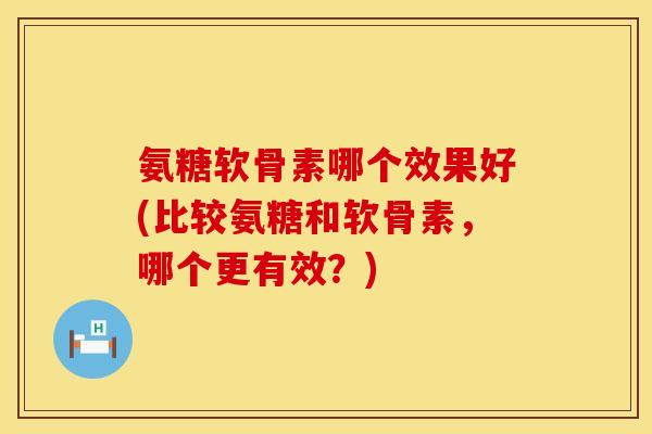 氨糖软骨素哪个效果好(比较氨糖和软骨素,哪个更有效?) 氨糖软骨素哪个效果好(比较氨糖和软骨素,哪个更有效?)
