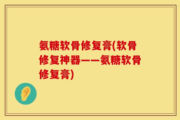 氨糖软骨修复膏(软骨修复神器——氨糖软骨修复膏)