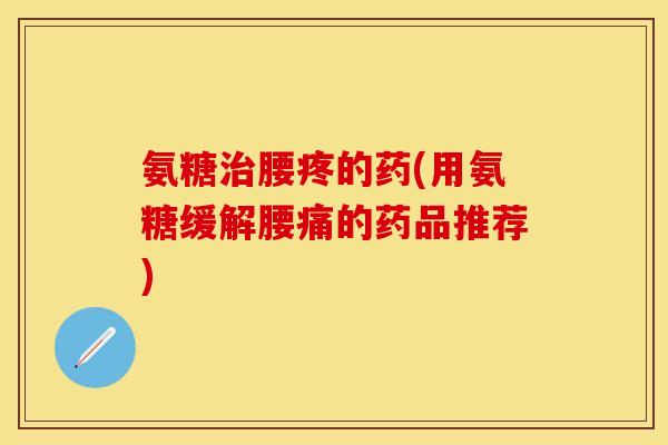 氨糖腰疼的药(用氨糖缓解腰痛的药品推荐) 氨糖腰疼的药(用氨糖缓解腰痛的药品推荐)