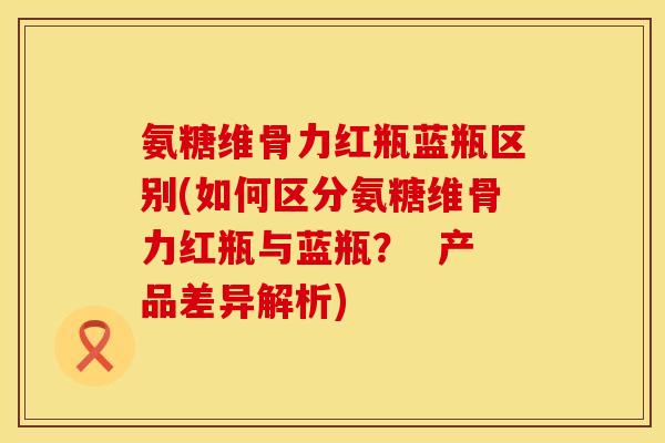 氨糖维骨力红瓶蓝瓶区别(如何区分氨糖维骨力红瓶与蓝瓶？  产品差异解析)