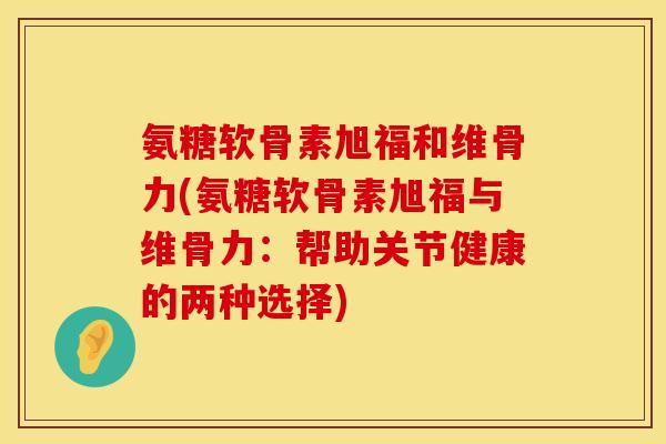 氨糖软骨素旭福和维骨力(氨糖软骨素旭福与维骨力:帮助关节健康的两种选择)