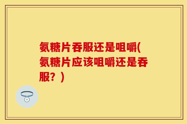 氨糖片吞服还是咀嚼(氨糖片应该咀嚼还是吞服？)