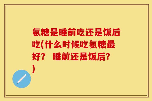 氨糖是睡前吃还是饭后吃(什么时候吃氨糖好？ 睡前还是饭后？)