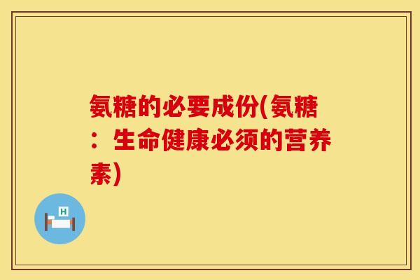 氨糖的必要成份(氨糖:生命健康必须的营养素) 氨糖的必要成份(氨糖:生命健康必须的营养素)