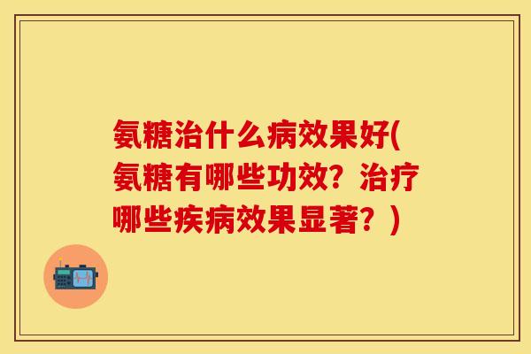 氨糖治什么病效果好(氨糖有哪些功效?治疗哪些疾病效果显著?)