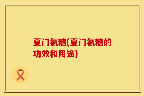夏门氨糖(夏门氨糖的功效和用途) 夏门氨糖(夏门氨糖的功效和用途)