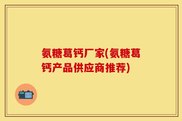 氨糖葛钙厂家(氨糖葛钙产品供应商推荐)