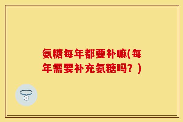 氨糖每年都要补嘛(每年需要补充氨糖吗?) 氨糖每年都要补嘛(每年需要补充氨糖吗?)