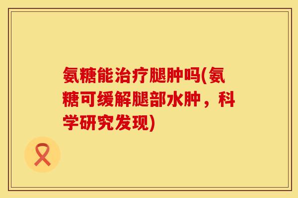 氨糖能治疗腿肿吗(氨糖可缓解腿部水肿,科学研究发现)