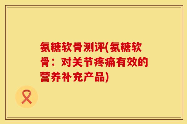 氨糖软骨测评(氨糖软骨:对关节有效的营养补充产品) 氨糖软骨测评(氨糖软骨:对关节有效的营养补充产品)