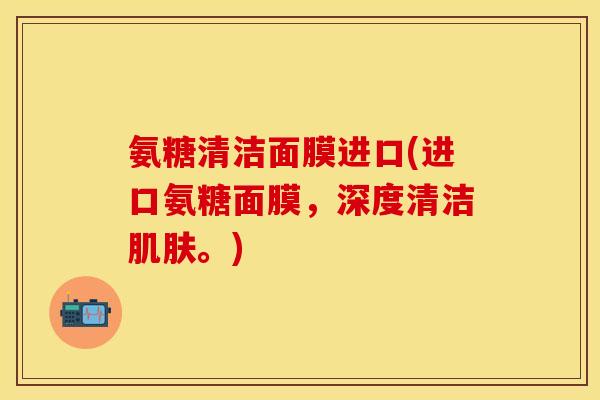 氨糖清洁面膜进口(进口氨糖面膜,深度清洁肌肤。)