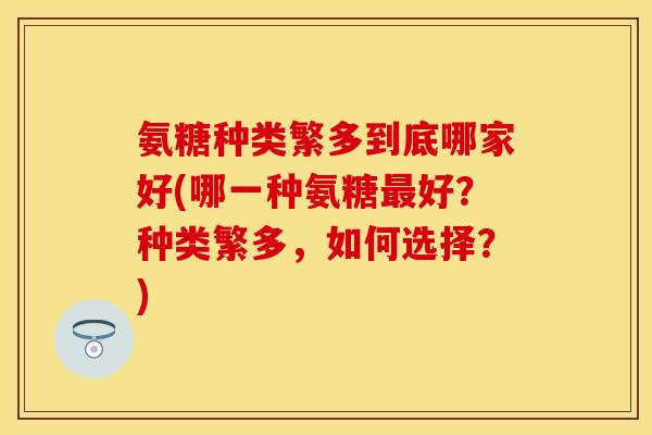 氨糖种类繁多到底哪家好(哪一种氨糖最好?种类繁多,如何选择?)