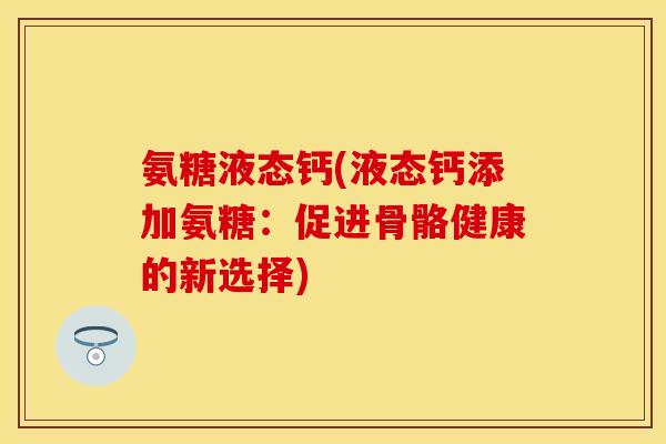氨糖液态钙(液态钙添加氨糖:促进骨骼健康的新选择) 氨糖液态钙(液态钙添加氨糖:促进骨骼健康的新选择)