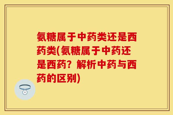 氨糖属于中药类还是西药类(氨糖属于中药还是西药？解析中药与西药的区别)