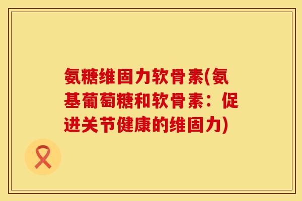 氨糖维固力软骨素(氨基葡萄糖和软骨素:促进关节健康的维固力) 氨糖维固力软骨素(氨基葡萄糖和软骨素:促进关节健康的维固力)