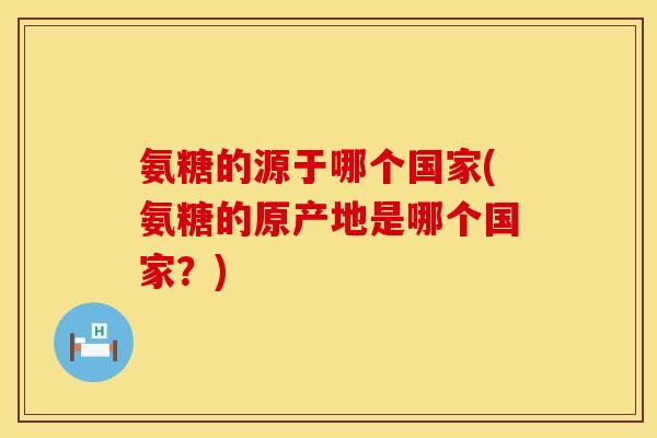 氨糖的源于哪个国家(氨糖的原产地是哪个国家?) 氨糖的源于哪个国家(氨糖的原产地是哪个国家?)