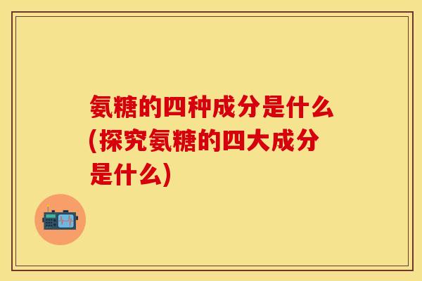 氨糖的四种成分是什么(探究氨糖的四大成分是什么) 氨糖的四种成分是什么(探究氨糖的四大成分是什么)