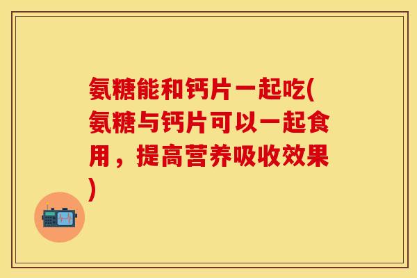 氨糖能和钙片一起吃(氨糖与钙片可以一起食用,提高营养吸收效果) 氨糖能和钙片一起吃(氨糖与钙片可以一起食用,提高营养吸收效果)