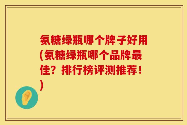 氨糖绿瓶哪个牌子好用(氨糖绿瓶哪个品牌最佳?排行榜评测推荐!)