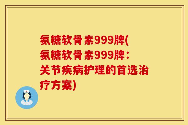 氨糖软骨素999牌(氨糖软骨素999牌:关节疾病护理的首选治疗方案)