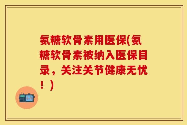 氨糖软骨素用医保(氨糖软骨素被纳入医保目录,关注关节健康无忧!)