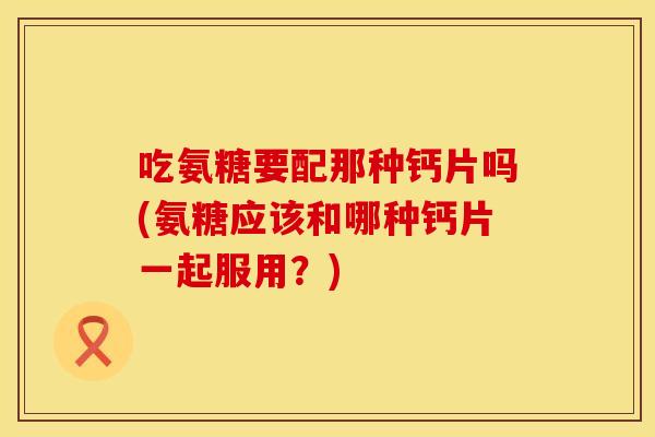 吃氨糖要配那种钙片吗(氨糖应该和哪种钙片一起服用？)