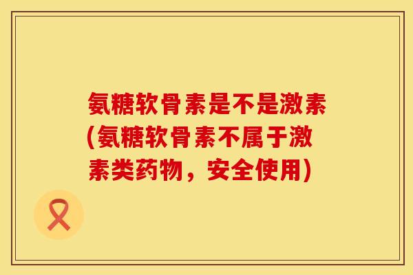 氨糖软骨素是不是激素(氨糖软骨素不属于激素类药物，安全使用)