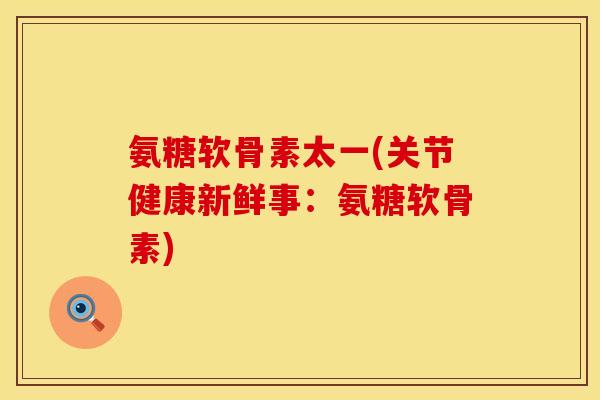 氨糖软骨素太一(关节健康新鲜事:氨糖软骨素) 氨糖软骨素太一(关节健康新鲜事:氨糖软骨素)